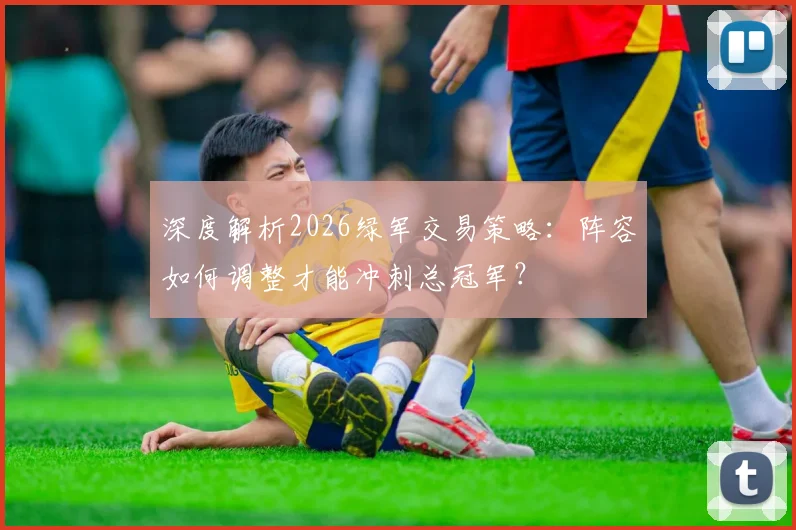 深度解析2026绿军交易策略：阵容如何调整才能冲刺总冠军？