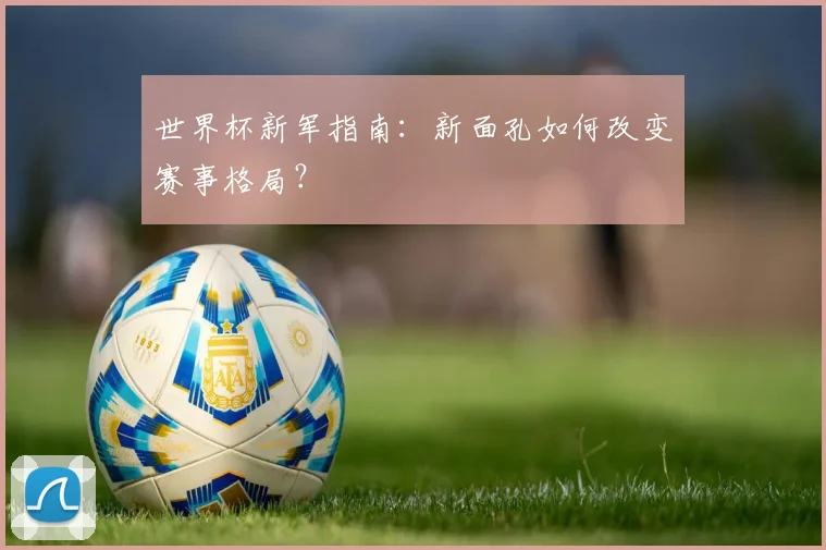 世界杯新军指南：新面孔如何改变赛事格局？