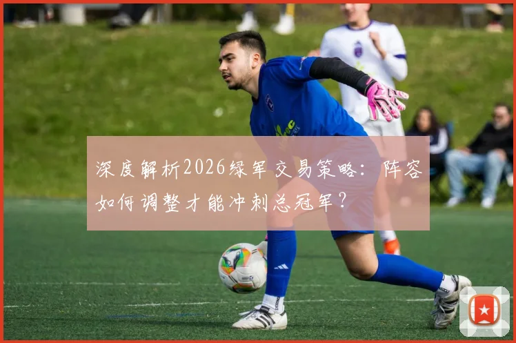 深度解析2026绿军交易策略：阵容如何调整才能冲刺总冠军？