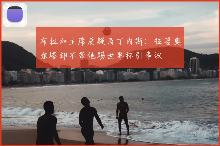 布拉加主席质疑马丁内斯：征召奥尔塔却不带他踢世界杯引争议