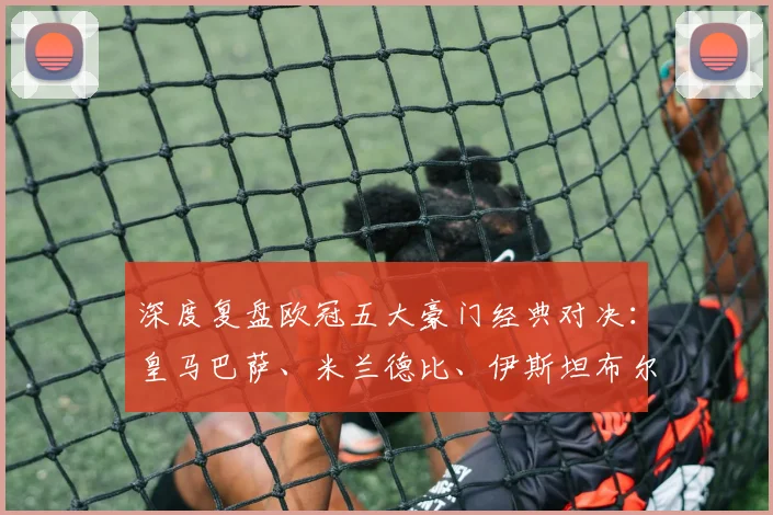 深度复盘欧冠五大豪门经典对决:皇马巴萨、米兰德比、伊斯坦布尔奇迹全解析